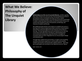 What We Believe:
Philosophy of
The Unquiet        Relationships are at the core of successful libraries, and like a garden,
                   they need constant care and nurturing. By framing libraries as sites of
                   participatory culture and playful learning, the library is better

Library            positioned to empower people in our learning community to participate
                   in and/or create learning communities around information literacy and
                   content area standards as well as the passions, wonderings, and
                   interests of students and faculty.

                   We collaborate with teachers and students to establish and nurture a
                   learning-centric library program grounded in practices of participation
                   that embrace and encourage formal and informal communities of
                   learning. The learning experiences and contributions of our learning
                   community continually inform the library’s understanding of the
                   community and consequently impact the library’s strategies for
                   innovation which are then integrated into our annual program design
                   and evaluation plan.

                   Through these collaborative partnerships, an organic and compelling
                   narrative of the library experience is communally constructed by
                   students and teachers and shared with a global audience. We invite
                   you to participate and contribute to the experience we call “library.”

                   Buffy J. Hamilton, 2012
 