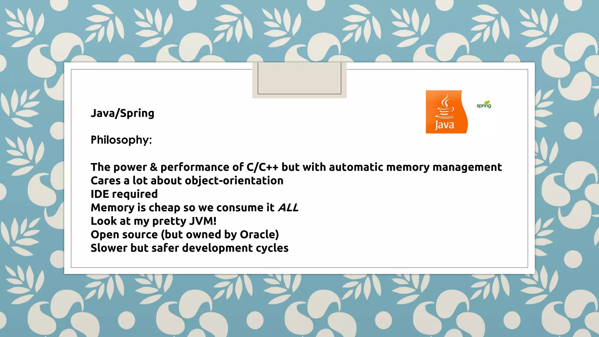 Java/Spring Philosophy: The power & performance of C/C++ but with automatic memory management Cares a lot about object-orientation IDE required Memory is cheap so we consume it ALL Look at my pretty JVM! Open source (but owned by Oracle) Slower but safer development cycles 