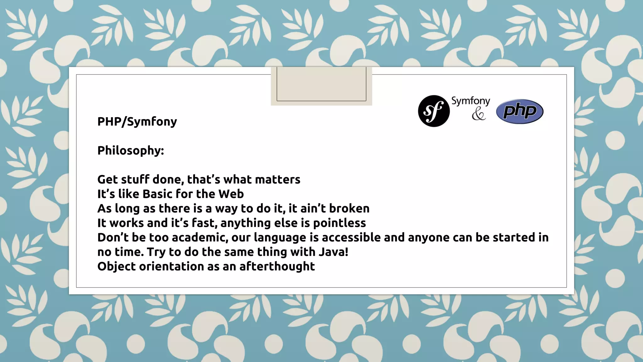 PHP/Symfony Philosophy: Get stuff done, that’s what matters It’s like Basic for the Web As long as there is a way to do it, it ain’t broken It works and it’s fast, anything else is pointless Don’t be too academic, our language is accessible and anyone can be started in no time. Try to do the same thing with Java! Object orientation as an afterthought 