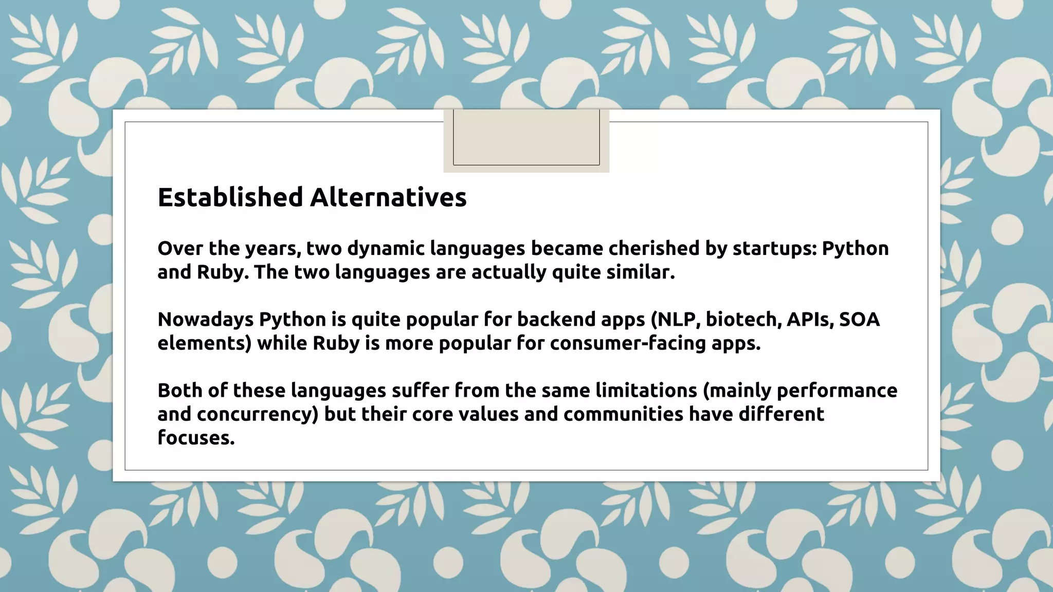 Established Alternatives Over the years, two dynamic languages became cherished by startups: Python and Ruby. The two languages are actually quite similar. Nowadays Python is quite popular for backend apps (NLP, biotech, APIs, SOA elements) while Ruby is more popular for consumer-facing apps. Both of these languages suffer from the same limitations (mainly performance and concurrency) but their core values and communities have different focuses. 