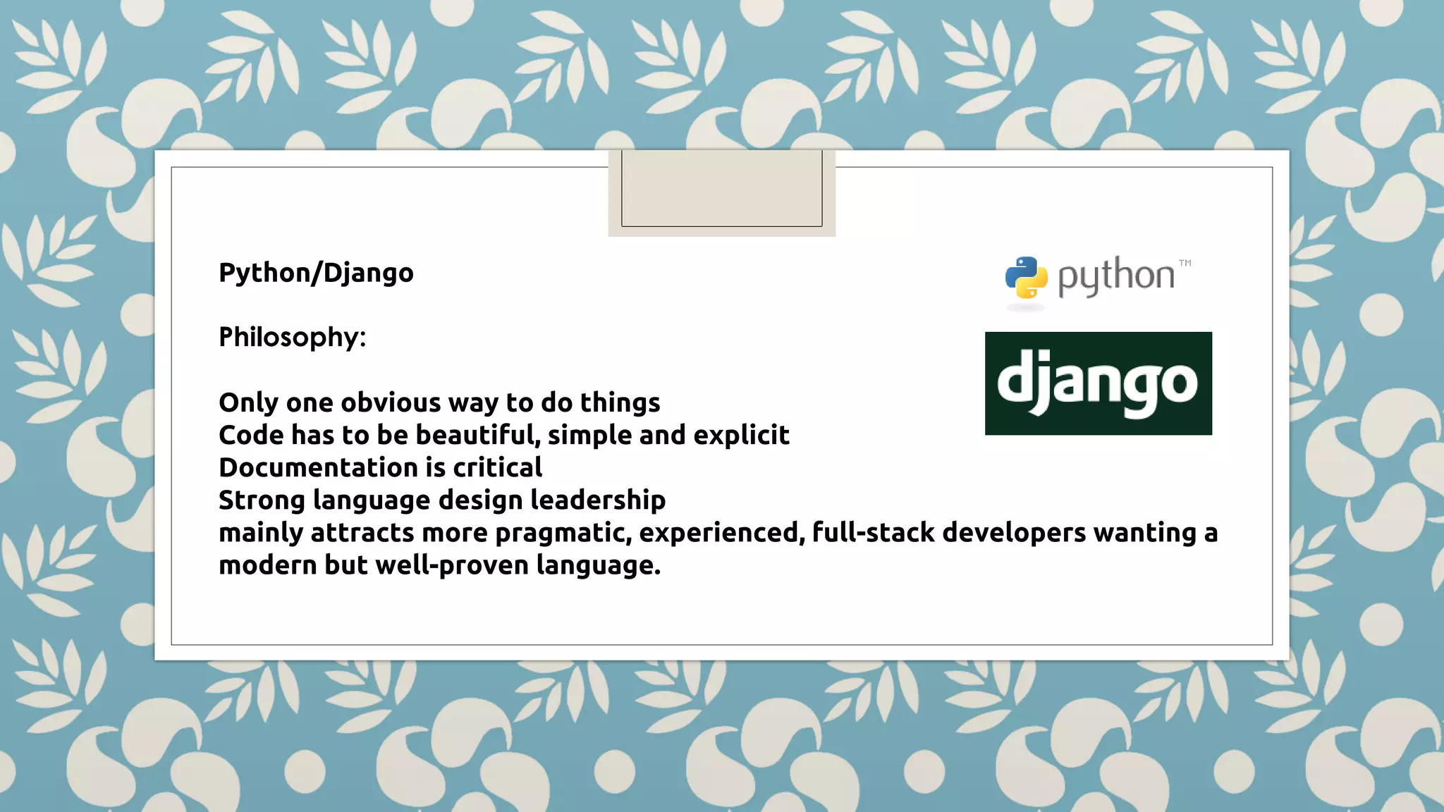 Python/Django Philosophy: Only one obvious way to do things Code has to be beautiful, simple and explicit Documentation is critical Strong language design leadership mainly attracts more pragmatic, experienced, full-stack developers wanting a modern but well-proven language. 