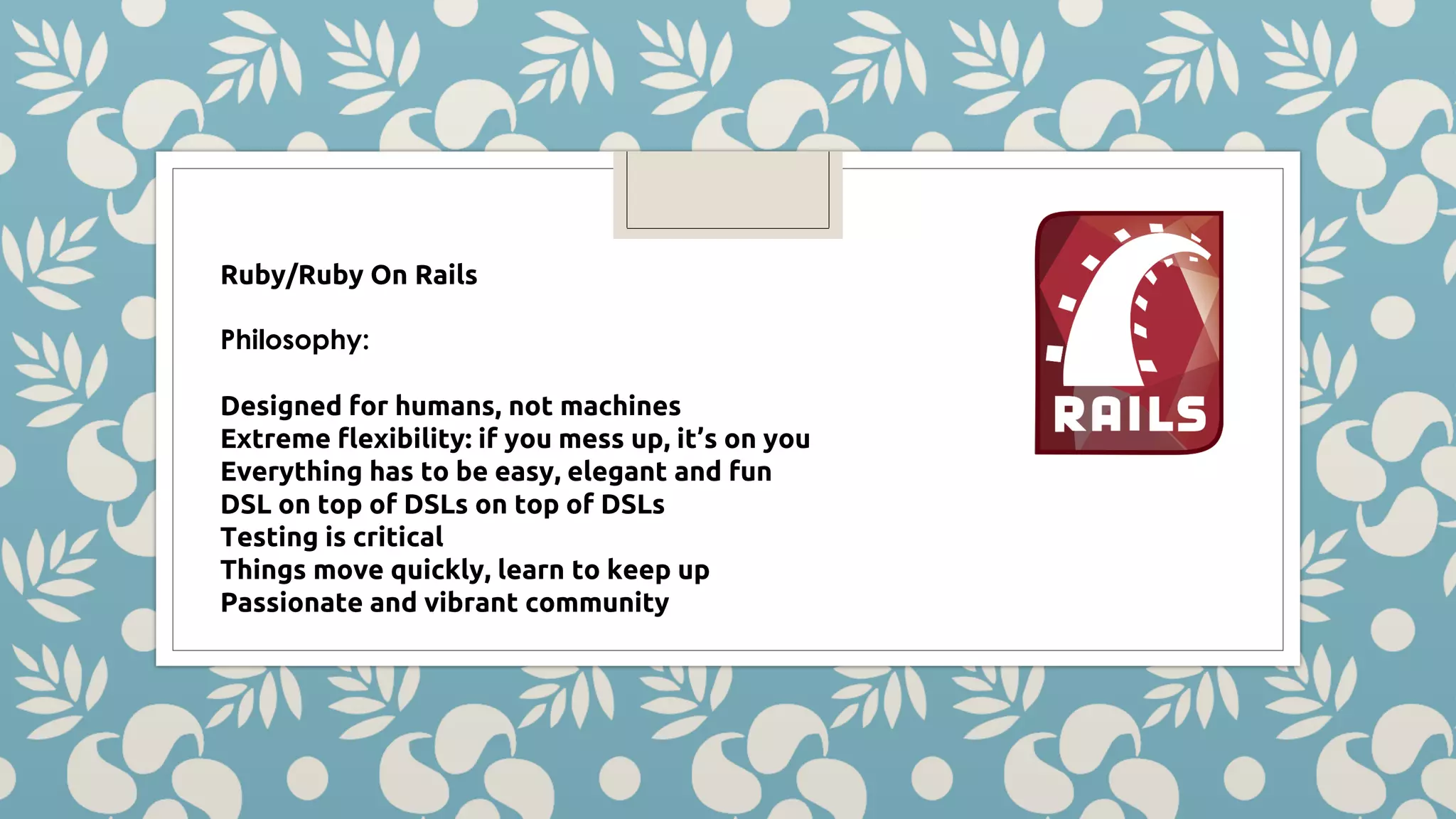 Ruby/Ruby On Rails Philosophy: Designed for humans, not machines Extreme flexibility: if you mess up, it’s on you Everything has to be easy, elegant and fun DSL on top of DSLs on top of DSLs Testing is critical Things move quickly, learn to keep up Passionate and vibrant community 