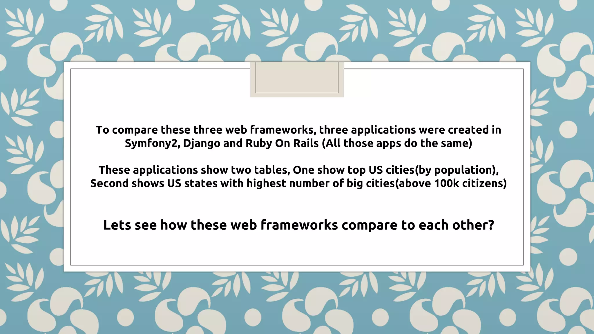 To compare these three web frameworks, three applications were created in Symfony2, Django and Ruby On Rails (All those apps do the same) These applications show two tables, One show top US cities(by population), Second shows US states with highest number of big cities(above 100k citizens) Lets see how these web frameworks compare to each other? 