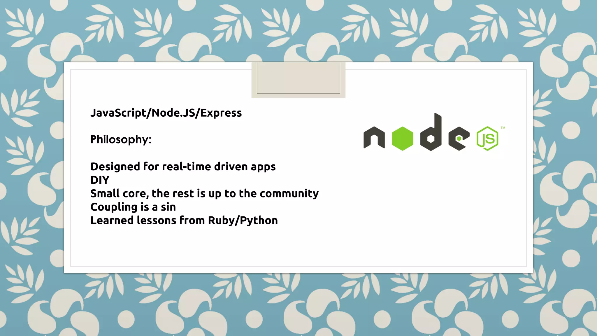 JavaScript/Node.JS/Express Philosophy: Designed for real-time driven apps DIY Small core, the rest is up to the community Coupling is a sin Learned lessons from Ruby/Python 