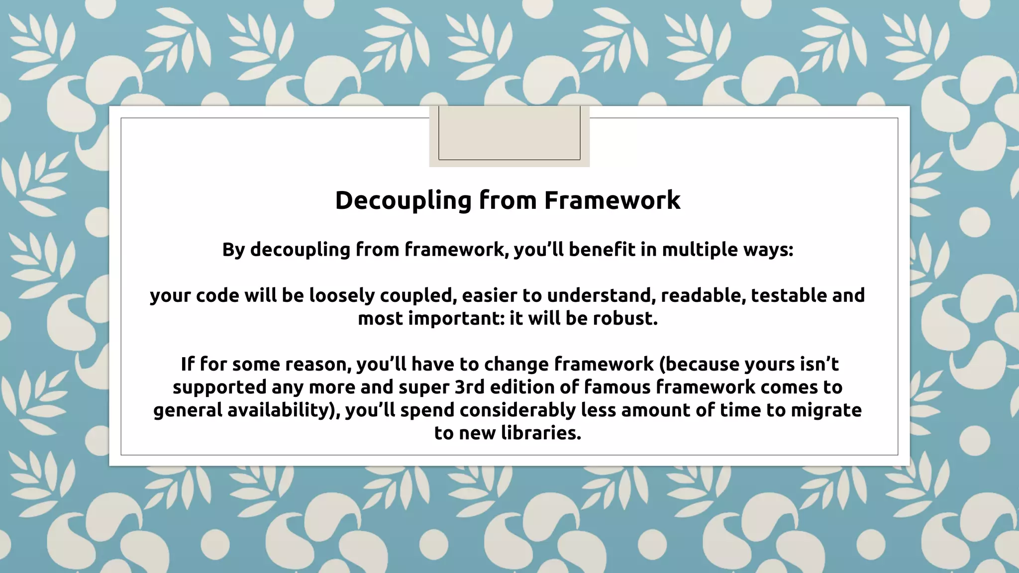 Decoupling from Framework By decoupling from framework, you’ll benefit in multiple ways: your code will be loosely coupled, easier to understand, readable, testable and most important: it will be robust. If for some reason, you’ll have to change framework (because yours isn’t supported any more and super 3rd edition of famous framework comes to general availability), you’ll spend considerably less amount of time to migrate to new libraries. 