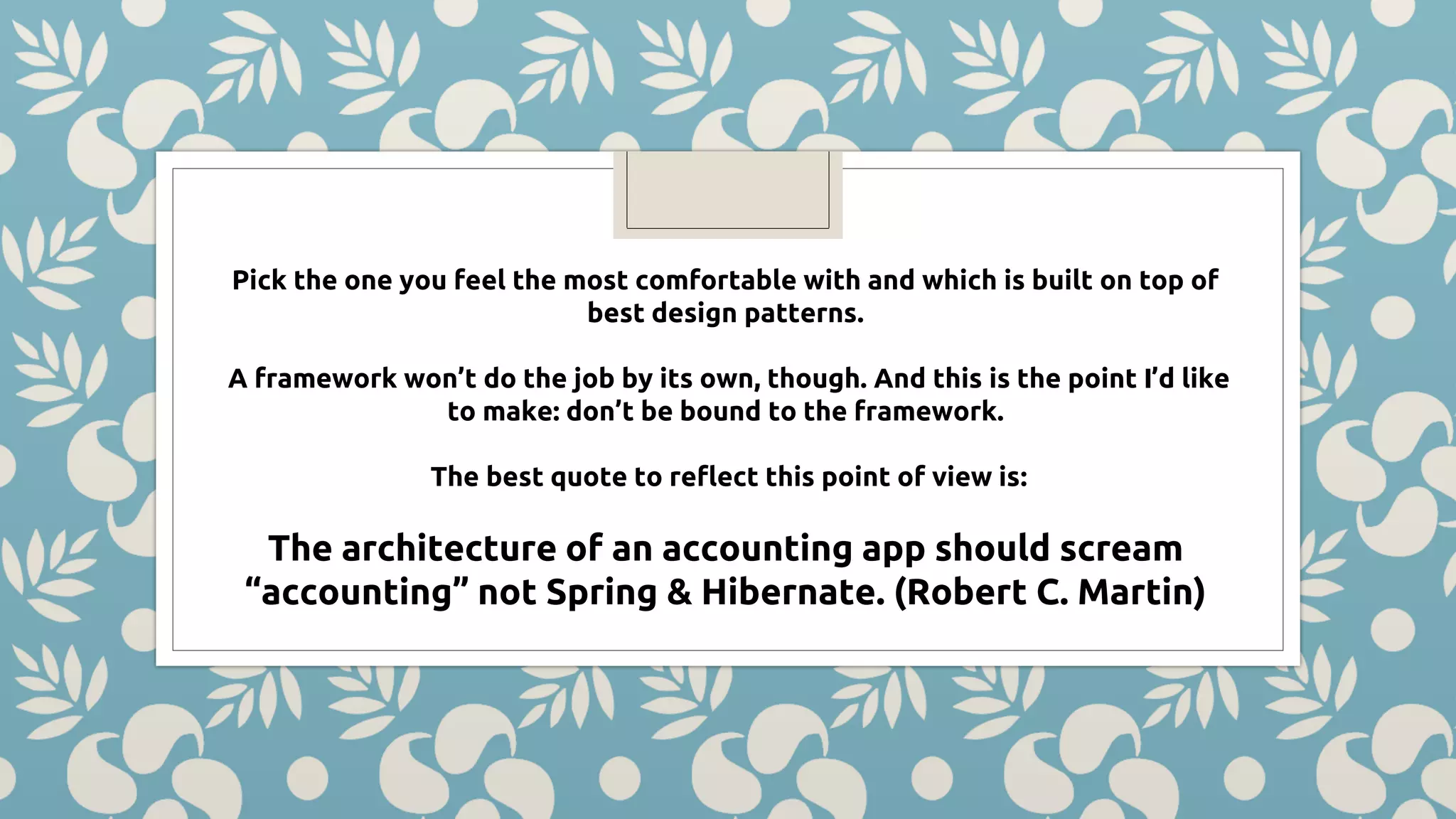 Pick the one you feel the most comfortable with and which is built on top of best design patterns. A framework won’t do the job by its own, though. And this is the point I’d like to make: don’t be bound to the framework. The best quote to reflect this point of view is: The architecture of an accounting app should scream “accounting” not Spring & Hibernate. (Robert C. Martin) 