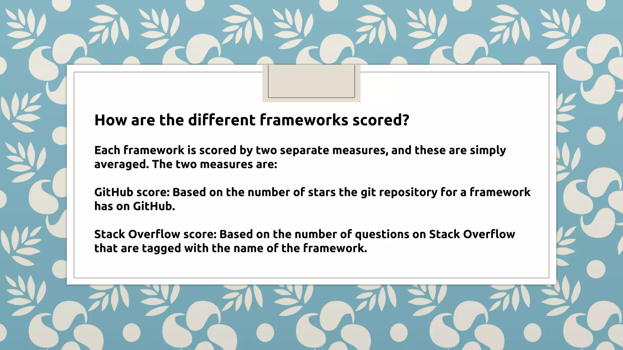 How are the different frameworks scored? Each framework is scored by two separate measures, and these are simply averaged. The two measures are: GitHub score: Based on the number of stars the git repository for a framework has on GitHub. Stack Overflow score: Based on the number of questions on Stack Overflow that are tagged with the name of the framework. 