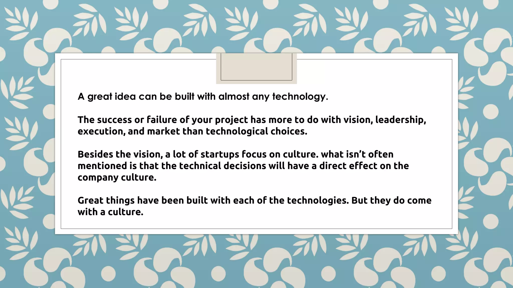 A great idea can be built with almost any technology. The success or failure of your project has more to do with vision, leadership, execution, and market than technological choices. Besides the vision, a lot of startups focus on culture. what isn’t often mentioned is that the technical decisions will have a direct effect on the company culture. Great things have been built with each of the technologies. But they do come with a culture. 
