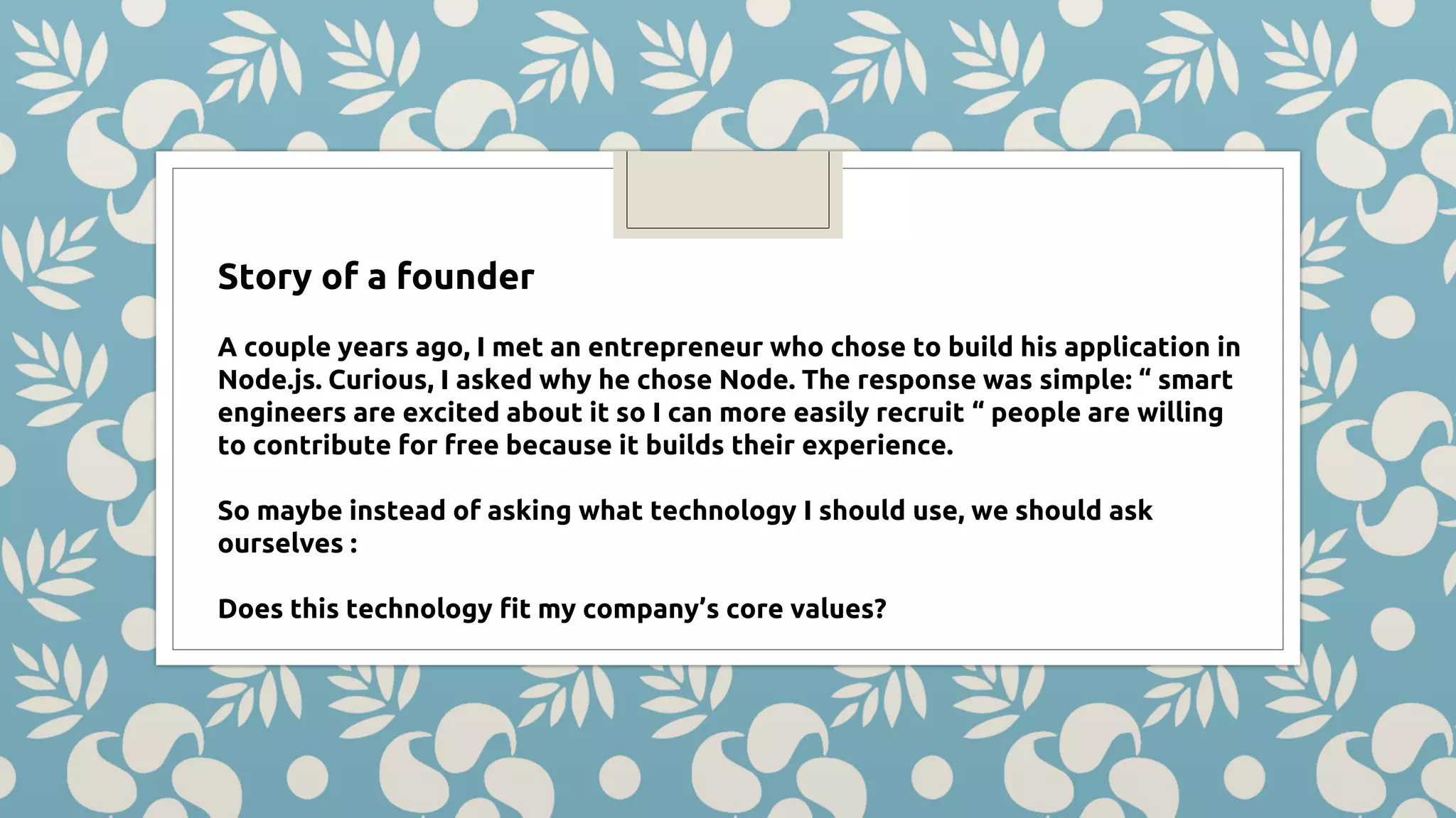 Story of a founder A couple years ago, I met an entrepreneur who chose to build his application in Node.js. Curious, I asked why he chose Node. The response was simple: “ smart engineers are excited about it so I can more easily recruit “ people are willing to contribute for free because it builds their experience. So maybe instead of asking what technology I should use, we should ask ourselves : Does this technology fit my company’s core values? 