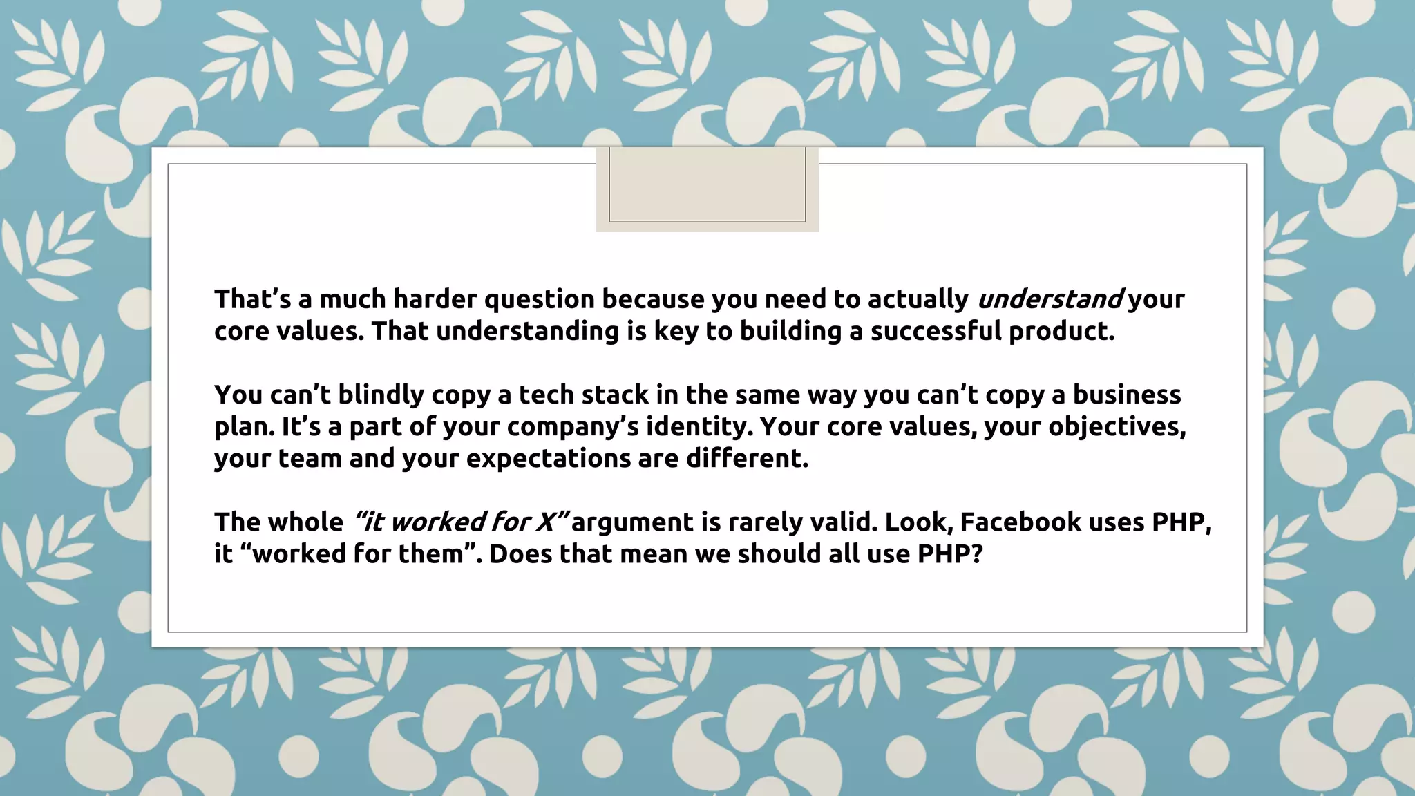 That’s a much harder question because you need to actually understand your core values. That understanding is key to building a successful product. You can’t blindly copy a tech stack in the same way you can’t copy a business plan. It’s a part of your company’s identity. Your core values, your objectives, your team and your expectations are different. The whole “it worked for X” argument is rarely valid. Look, Facebook uses PHP, it “worked for them”. Does that mean we should all use PHP? 