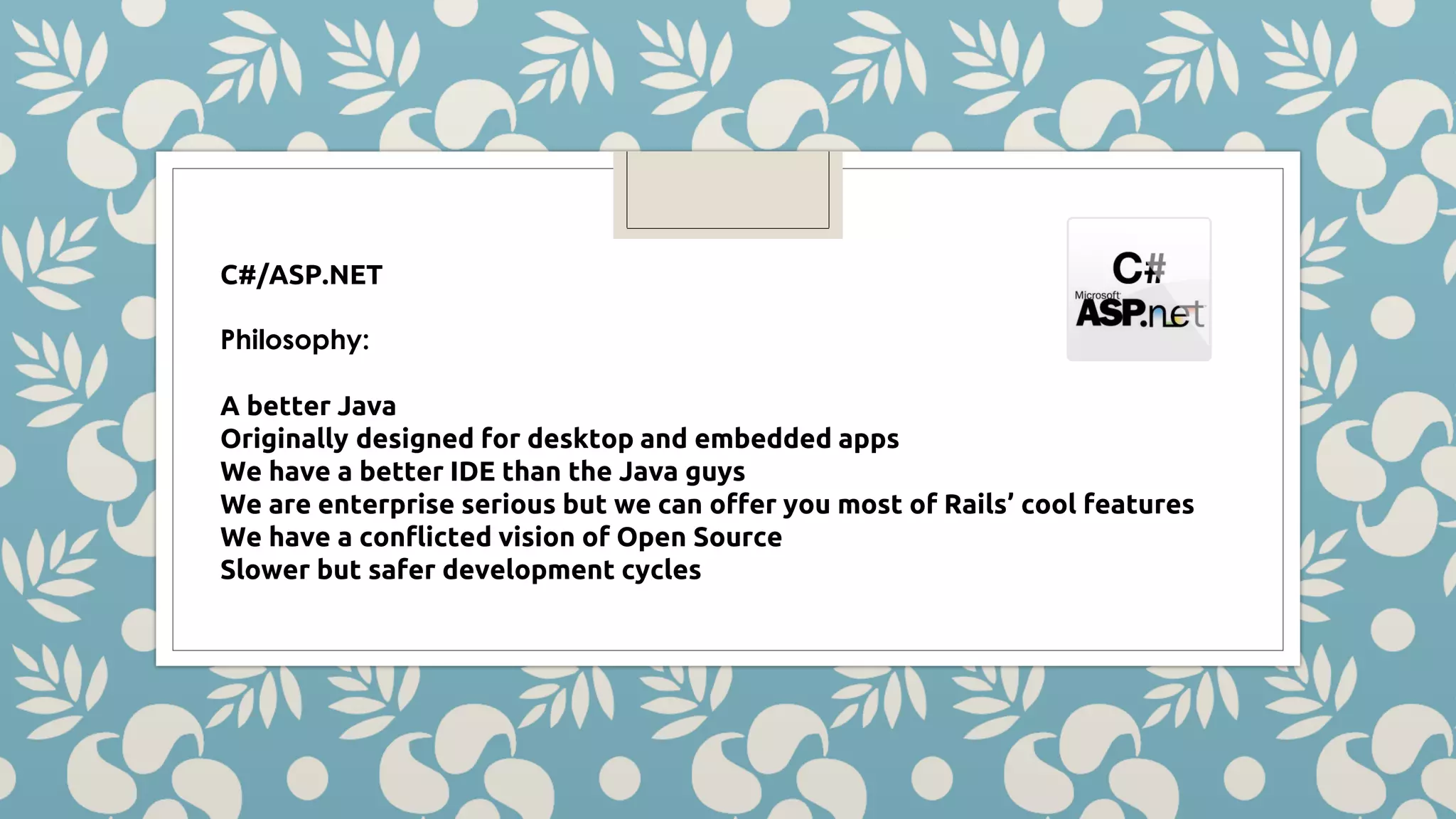 C#/ASP.NET Philosophy: A better Java Originally designed for desktop and embedded apps We have a better IDE than the Java guys We are enterprise serious but we can offer you most of Rails’ cool features We have a conflicted vision of Open Source Slower but safer development cycles 