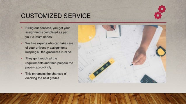 CUSTOMIZED SERVICE
• Hiring our services, you get your
assignments completed as per
your custom needs.
• We hire experts who can take care
of your university assignments
keeping all the guidelines in mind.
• They go through all the
requirements and then prepare the
papers accordingly.
• This enhances the chances of
cracking the best grades.
 