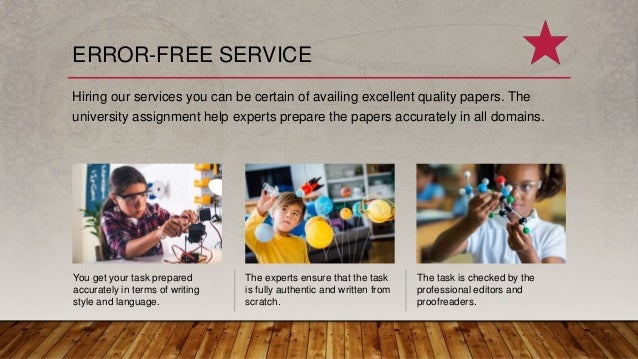 ERROR-FREE SERVICE
Hiring our services you can be certain of availing excellent quality papers. The
university assignment help experts prepare the papers accurately in all domains.
You get your task prepared
accurately in terms of writing
style and language.
The experts ensure that the task
is fully authentic and written from
scratch.
The task is checked by the
professional editors and
proofreaders.
 