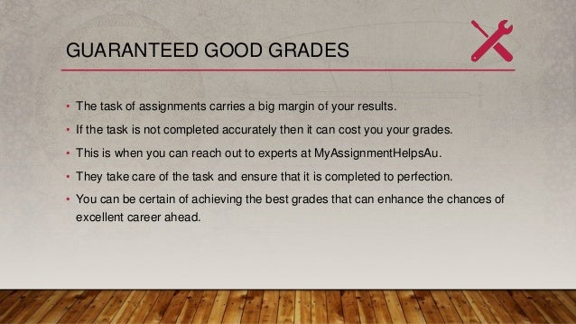 GUARANTEED GOOD GRADES
• The task of assignments carries a big margin of your results.
• If the task is not completed accurately then it can cost you your grades.
• This is when you can reach out to experts at MyAssignmentHelpsAu.
• They take care of the task and ensure that it is completed to perfection.
• You can be certain of achieving the best grades that can enhance the chances of
excellent career ahead.
 