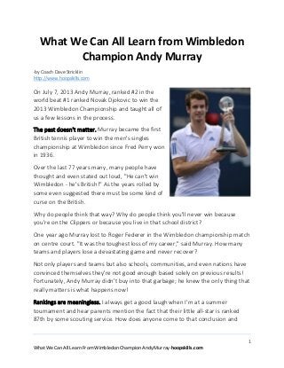 What We Can All Learn from Wimbledon
Champion Andy Murray
-by Coach Dave Stricklin
http://www.hoopskills.com

On July 7, 2013 Andy Murray, ranked #2 in the
world beat #1 ranked Novak Djokovic to win the
2013 Wimbledon Championship and taught all of
us a few lessons in the process.
The past doesn't matter. Murray became the first
British tennis player to win the men's singles
championship at Wimbledon since Fred Perry won
in 1936.
Over the last 77 years many, many people have
thought and even stated out loud, "He can't win
Wimbledon - he's British!" As the years rolled by
some even suggested there must be some kind of
curse on the British.
Why do people think that way? Why do people think you'll never win because
you're on the Clippers or because you live in that school district?
One year ago Murray lost to Roger Federer in the Wimbledon championship match
on centre court. "It was the toughest loss of my career," said Murray. How many
teams and players lose a devastating game and never recover?
Not only players and teams but also schools, communities, and even nations have
convinced themselves they're not good enough based solely on previous results!
Fortunately, Andy Murray didn't buy into that garbage; he knew the only thing that
really matters is what happens now!
Rankings are meaningless. I always get a good laugh when I'm at a summer
tournament and hear parents mention the fact that their little all-star is ranked
87th by some scouting service. How does anyone come to that conclusion and
1
What We Can All Learn From Wimbledon Champion Andy Murray-hoopskills.com

 