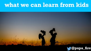 what we can learn from kids
@papa_
fi
re
 