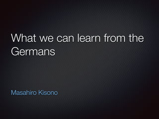 What we can learn from the
Germans
Masahiro Kisono
 