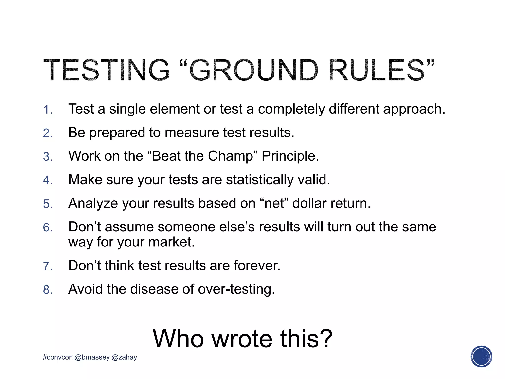 1. Test a single element or test a completely different approach.
2. Be prepared to measure test results.
3. Work on the “Beat the Champ” Principle.
4. Make sure your tests are statistically valid.
5. Analyze your results based on “net” dollar return.
6. Don’t assume someone else’s results will turn out the same
way for your market.
7. Don’t think test results are forever.
8. Avoid the disease of over-testing.
#convcon @bmassey @zahay
Who wrote this?
 