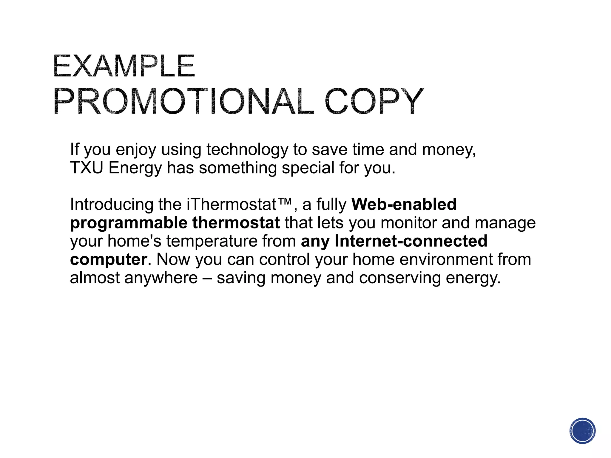 If you enjoy using technology to save time and money,
TXU Energy has something special for you.
Introducing the iThermostat™, a fully Web-enabled
programmable thermostat that lets you monitor and manage
your home's temperature from any Internet-connected
computer. Now you can control your home environment from
almost anywhere – saving money and conserving energy.
 