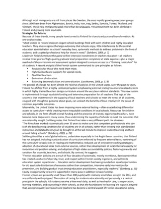 Although most immigrants are still from places like Sweden, the most rapidly growing newcomer groups
since 1990 have been from Afghanistan, Bosnia, India, Iran, Iraq, Serbia, Somalia, Turkey, Thailand, and
Vietnam. These new immigrants speak more than 60 languages. Yet achievement has been climbing in
Finland and growing more equitable.
Strategies for Reform
Because of these trends, many people have turned to Finland for clues to educational transformation. As
one analyst notes:
"Most visitors to Finland discover elegant school buildings filled with calm children and highly educated
teachers. They also recognize the large autonomy that schools enjoy, little interference by the central
education administration in schools’ everyday lives, systematic methods to address problems in the lives of
students, and targeted professional help for those in need." (Sahlbert, 2009, p. 7)
Leaders in Finland attribute the gains to their intensive investments in teacher education—all teachers
receive three years of high-quality graduate level preparation completely at state expense—plus a major
overhaul of the curriculum and assessment system designed to ensure access to a “thinking curriculum” for
all students. A recent analysis of the Finnish system summarized its core principles as follows:
       Resources for those who need them most.
       High standards and supports for special needs.
       Qualified teachers.
       Evaluation of education.
       Balancing decentralization and centralization. (Laukkanen, 2008, p. 319)
The process of change has been almost the reverse of policies in the United States. Over the past 40 years,
Finland has shifted from a highly centralized system emphasizing external testing to a more localized system
in which highly trained teachers design curriculum around the very lean national standards. This new system
is implemented through equitable funding and extensive preparation for all teachers. The logic of the
system is that investments in the capacity of local teachers and schools to meet the needs of all students,
coupled with thoughtful guidance about goals, can unleash the benefits of local creativity in the cause of
common, equitable outcomes.
Meanwhile, the United States has been imposing more external testing—often exacerbating differential
access to curriculum—while creating more inequitable conditions in local schools. Resources for children
and schools, in the form of both overall funding and the presence of trained, experienced teachers, have
become more disparate in many states, thus undermining the capacity of schools to meet the outcomes that
are ostensibly sought. Sahlberg notes that Finland has taken a very different path. He observes:
"The Finns have worked systematically over 35 years to make sure that competent professionals who can
craft the best learning conditions for all students are in all schools, rather than thinking that standardized
instruction and related testing can be brought in at the last minute to improve student learning and turn
around failing schools." (Sahlberg, 2009, p. 22)
Sahlberg identifies a set of global reforms, undertaken especially in the Anglo-Saxon countries, that Finland
has not adopted, including standardization of curriculum enforced by frequent external tests; narrowing of
the curriculum to basic skills in reading and mathematics; reduced use of innovative teaching strategies;
adoption of educational ideas from external sources, rather than development of local internal capacity for
innovation and problem-solving; and adoption of high-stakes accountability policies, featuring rewards and
sanctions for students, teachers, and schools. By contrast, he suggests:
"Finnish education policies are a result of four decades of systematic, mostly intentional, development that
has created a culture of diversity, trust, and respect within Finnish society in general, and within its
education system in particular.… Education sector development has been grounded on equal opportunities
for all, equitable distribution of resources rather than competition, intensive early interventions for
prevention, and building gradual trust among education practitioners, especially teachers." (Sahberg, p. 10)
Equity in opportunity to learn is supported in many ways in addition to basic funding.
Finnish schools are generally small (fewer than 300 pupils) with relatively small class sizes (in the 20s), and
are uniformly well equipped. The notion of caring for students educationally and personally is a central
principle in the schools. All students receive a free meal daily, as well as free health care, transportation,
learning materials, and counseling in their schools, so that the foundations for learning are in place. Beyond
that, access to quality curriculum and teachers has become a central aspect of Finnish educational policy.
 