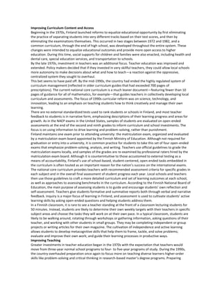 Improving Curriculum Content and Access
Beginning in the 1970s, Finland launched reforms to equalize educational opportunity by first eliminating
the practice of separating students into very different tracks based on their test scores, and then by
eliminating the examinations themselves. This occurred in two stages between 1972 and 1982, and a
common curriculum, through the end of high school, was developed throughout the entire system. These
changes were intended to equalize educational outcomes and provide more open access to higher
education. During this time, social supports for children and families were also enacted, including health and
dental care, special education services, and transportation to schools.
By the late 1970s, investment in teachers was an additional focus. Teacher education was improved and
extended. Policy makers decided that if they invested in very skillful teachers, they could allow local schools
more autonomy to make decisions about what and how to teach—a reaction against the oppressive,
centralized system they sought to overhaul.
This bet seems to have paid off. By the mid-1990s, the country had ended the highly regulated system of
curriculum management (reflected in older curriculum guides that had exceeded 700 pages of
prescriptions). The current national core curriculum is a much leaner document—featuring fewer than 10
pages of guidance for all of mathematics, for example—that guides teachers in collectively developing local
curriculum and assessments. The focus of 1990s curricular reform was on science, technology, and
innovation, leading to an emphasis on teaching students how to think creatively and manage their own
learning.
There are no external standardized tests used to rank students or schools in Finland, and most teacher
feedback to students is in narrative form, emphasizing descriptions of their learning progress and areas for
growth. As in the NAEP exams in the United States, samples of students are evaluated on open-ended
assessments at the end of the second and ninth grades to inform curriculum and school investments. The
focus is on using information to drive learning and problem-solving, rather than punishment.
Finland maintains one exam prior to attending university: the matriculation exam, organized and evaluated
by a matriculation exam board appointed by the Finnish Ministry of Education. Although not required for
graduation or entry into a university, it is common practice for students to take this set of four open-ended
exams that emphasize problem-solving, analysis, and writing. Teachers use official guidelines to grade the
matriculation exams locally, and samples of the grades are re-examined by professional raters hired by the
matriculation exam board. Although it is counterintuitive to those accustomed to external testing as a
means of accountability, Finland’s use of school-based, student-centered, open-ended tasks embedded in
the curriculum is often touted as an important reason for the nation’s success on the international exams.
The national core curriculum provides teachers with recommended assessment criteria for specific grades in
each subject and in the overall final assessment of student progress each year. Local schools and teachers
then use those guidelines to craft a more detailed curriculum and set of learning outcomes at each school,
as well as approaches to assessing benchmarks in the curriculum. According to the Finnish National Board of
Education, the main purpose of assessing students is to guide and encourage students’ own reflection and
self-assessment. Teachers give students formative and summative reports both through verbal and narrative
feedback. Inquiry is a major focus of learning in Finland, and assessment is used to cultivate students’ active
learning skills by asking open-ended questions and helping students address them.
In a Finnish classroom, it is rare to see a teacher standing at the front of a classroom lecturing students for
50 minutes. Instead, students are likely to determine their own weekly targets with their teachers in specific
subject areas and choose the tasks they will work on at their own pace. In a typical classroom, students are
likely to be walking around, rotating through workshops or gathering information, asking questions of their
teacher, and working with other students in small groups. They may be completing independent or group
projects or writing articles for their own magazine. The cultivation of independence and active learning
allows students to develop metacognitive skills that help them to frame, tackle, and solve problems;
evaluate and improve their own work; and guide their learning processes in productive ways.
Improving Teaching
Greater investments in teacher education began in the 1970s with the expectation that teachers would
move from three-year normal school programs to four- to five-year programs of study. During the 1990s,
the country overhauled preparation once again to focus more on teaching diverse learners higher-order
skills like problem-solving and critical thinking in research-based master’s degree programs. Preparing
 