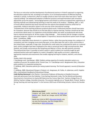 The focus on instruction and the development of professional practice in Finland’s approach to organizing
the education system has led, according to all reports, to an increased prevalence of effective teaching
methods in schools. Furthermore, efforts to enable schools to learn from each other have led to “lateral
capacity building”: the widespread adoption of effective practices and experimentation with innovative
approaches across the system, “encouraging teachers and schools to continue to expand their repertoires of
teaching methods and individualizing teaching to meet the needs of all students.” (Sahlberg, 2007, p. 167)
A Finnish official noted this key lesson learned from the reforms that allowed Finland to climb from an
inequitable, mediocre education system to the very top of the international rankings:
"Empowerment of the teaching profession produces good results. Professional teachers should have space
for innovation, because they should try to find new ways to improve learning. Teachers should not be seen
as technicians whose work is to implement strictly dictated syllabi, but rather as professionals who know
how to improve learning for all. All this creates a big challenge . . . that certainly calls for changes in teacher
education programs. Teachers are ranked highest in importance, because educational systems work through
them." (Laukkanen, 2008)
Finland has undertaken these elements in a systemic fashion, rather than pouring energy into a potpourri of
innovations and then changing course every few years, as has often been the case in many communities in
the United States, especially in large cities. And while this small nation has conducted this work on a national
level, similar strategies have been employed at the state or provincial level in high-scoring Australia, New
Zealand, and Canada, and provinces like Hong Kong and Macao in China, also with positive outcomes.
They demonstrate how it is possible to build a system in which students are routinely taught by well-
prepared teachers who work together to create a thoughtful, high-quality curriculum, supported by
appropriate materials and assessments that enable ongoing learning for students, teachers, and schools
alike.
Studies cited in this excerpt:
F. Buchberger and I. Buchberger, 2004, Problem-solving capacity of a teacher education system as a
condition of success? An analysis of the 'Finnish Case,' in F. Buchberger and S. Berghammer (Eds.), Education
policy analysis in a cmparative perspective
P. Sahlberg, 2007, Education policies for raising student learning: The Finnish approach, Journal of Education
Policy
P. Sahlberg, 2009, Educational Change in Finland, in A. Hargreaves, M. Fullan, A. Lieberman, and D. Hopkins
(Eds.), International Handbook of Educational Change
Linda Darling-Hammond is the Charles E. Ducommun Professor of Education at Stanford University.
Used with permission from the Publisher. From Darling-Hammond, Linda, The Flat World and Education:
How America’s Commitment to Equity Will Determine Our Future, New York: Teachers College Press, ©
2010 by Teachers College, Columbia University. This excerpt originally ran as “Steady Work: Finland  Builds a
Strong Teaching and Learning System” in the Summer 2010 issue of Rethinking Schools, Volume 24, Number
4.



                             What do you think?
                             Congress will likely tackle rewriting No Child Left
                             Behind soon. Should we change course and follow
                             Finland?
                             Speak your mind on NEA’s discussion boards, you
                             can also find footnotes. See the changes NEA is
                             advocating on NEA’s NCLB page.
 
