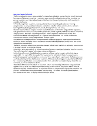 Education System in Finland
The Finnish education system is composed of nine-year basic education (comprehensive school), preceded
by one year of voluntary pre-primary education; upper secondary education, comprising vocational and
general education; and higher education, provided by universities and polytechnics. Adult education is
available at all levels.
In Finland, pre-primary education, basic education and upper secondary education and training,
complemented by early childhood education and before- and after-school activities, form a coherent
learning pathway that supports children's growth, development and well-being.
Students' opportunities to progress from one level of education to the next is safeguarded by legislation.
Both general and vocational upper secondary certificates provide eligibility for further studies in universities
and polytechnics. A student completing one level is always eligible for the next level studies. The
qualifications of each level are governed by a separate Act of Parliament. This assures harmonised
qualifications and their quality and guarantees students' rights.
Basic education is free general education provided for the whole age group. Upper secondary education
consists of general education and vocational education and training (vocational qualifications and further
and specialist qualifications).
The higher education system comprises universities and polytechnics, in which the admission requirement is
a secondary general or vocational diploma.
Universities, which are academic or artistic institutions, focus on research and education based on research.
They confer Bachelor's, Master's, licentiate and doctoral degrees.
Polytechnics offer work-related education in response to labour market needs. A polytechnic degree
requires 3.5 - 4.5 years of full-time study. The requirement for polytechnic Master's programmes is a
polytechnic degree or equivalent, plus a minimum of three years of work experience in the field concerned.
Adult education is provided at all levels of education. Adults can study for a general education certificate or
for a vocational qualification, or modules included in them, take other courses developing citizenship and
work skills, or pursue recreational studies.
The welfare of Finnish society is built on education, culture and knowledge. All children are guaranteed
opportunities for study and self-development according to their abilities, irrespective of their place of
residence, language or financial status. All pupils are entitled to competent and high-quality education and
guidance and to a safe learning environment and well-being. The flexible education system and basic
educational security make for equity and consistency in results.
 