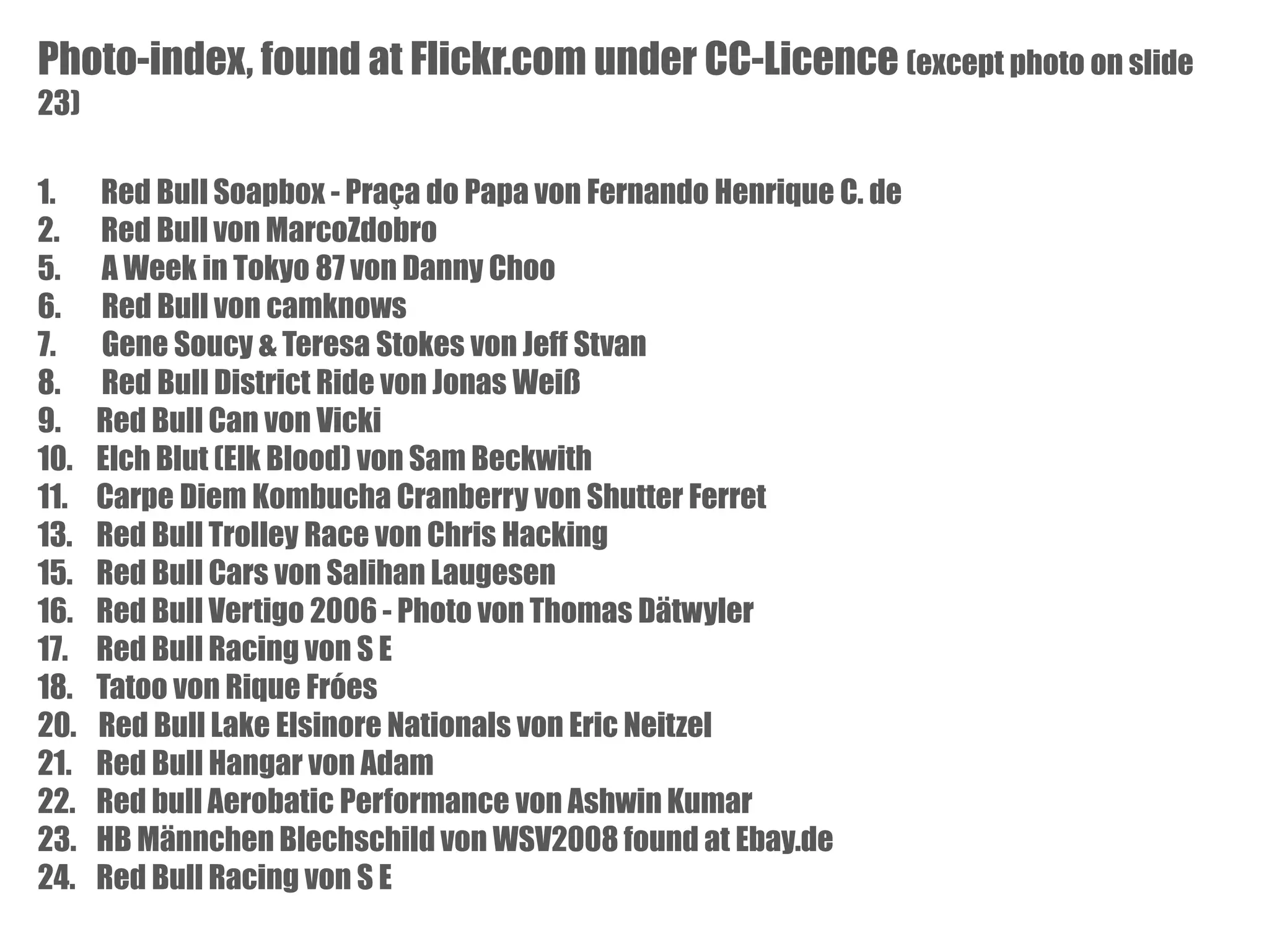 Photo-index, found at Flickr.com under CC-Licence (except photo on slide
23)
1.
2.
5.
6.
7.
8.
9.
10.
11.
13.
15.
16.
17.
18.
20.
21.
22.
23.
24.

Red Bull Soapbox - Praça do Papa von Fernando Henrique C. de
Red Bull von MarcoZdobro
A Week in Tokyo 87 von Danny Choo
Red Bull von camknows
Gene Soucy & Teresa Stokes von Jeff Stvan
Red Bull District Ride von Jonas Weiß
Red Bull Can von Vicki
Elch Blut (Elk Blood) von Sam Beckwith
Carpe Diem Kombucha Cranberry von Shutter Ferret
Red Bull Trolley Race von Chris Hacking
Red Bull Cars von Salihan Laugesen
Red Bull Vertigo 2006 - Photo von Thomas Dätwyler
Red Bull Racing von S E
Tatoo von Rique Fróes
Red Bull Lake Elsinore Nationals von Eric Neitzel
Red Bull Hangar von Adam
Red bull Aerobatic Performance von Ashwin Kumar
HB Männchen Blechschild von WSV2008 found at Ebay.de
Red Bull Racing von S E

 