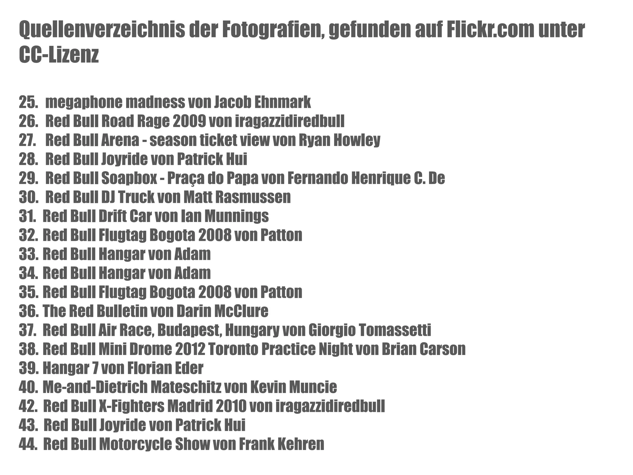 Quellenverzeichnis der Fotografien, gefunden auf Flickr.com unter
CC-Lizenz
25. megaphone madness von Jacob Ehnmark
26. Red Bull Road Rage 2009 von iragazzidiredbull
27. Red Bull Arena - season ticket view von Ryan Howley
28. Red Bull Joyride von Patrick Hui
29. Red Bull Soapbox - Praça do Papa von Fernando Henrique C. De
30. Red Bull DJ Truck von Matt Rasmussen
31. Red Bull Drift Car von Ian Munnings
32. Red Bull Flugtag Bogota 2008 von Patton
33. Red Bull Hangar von Adam
34. Red Bull Hangar von Adam
35. Red Bull Flugtag Bogota 2008 von Patton
36. The Red Bulletin von Darin McClure
37. Red Bull Air Race, Budapest, Hungary von Giorgio Tomassetti
38. Red Bull Mini Drome 2012 Toronto Practice Night von Brian Carson
39. Hangar 7 von Florian Eder
40. Me-and-Dietrich Mateschitz von Kevin Muncie
42. Red Bull X-Fighters Madrid 2010 von iragazzidiredbull
43. Red Bull Joyride von Patrick Hui
44. Red Bull Motorcycle Show von Frank Kehren

 