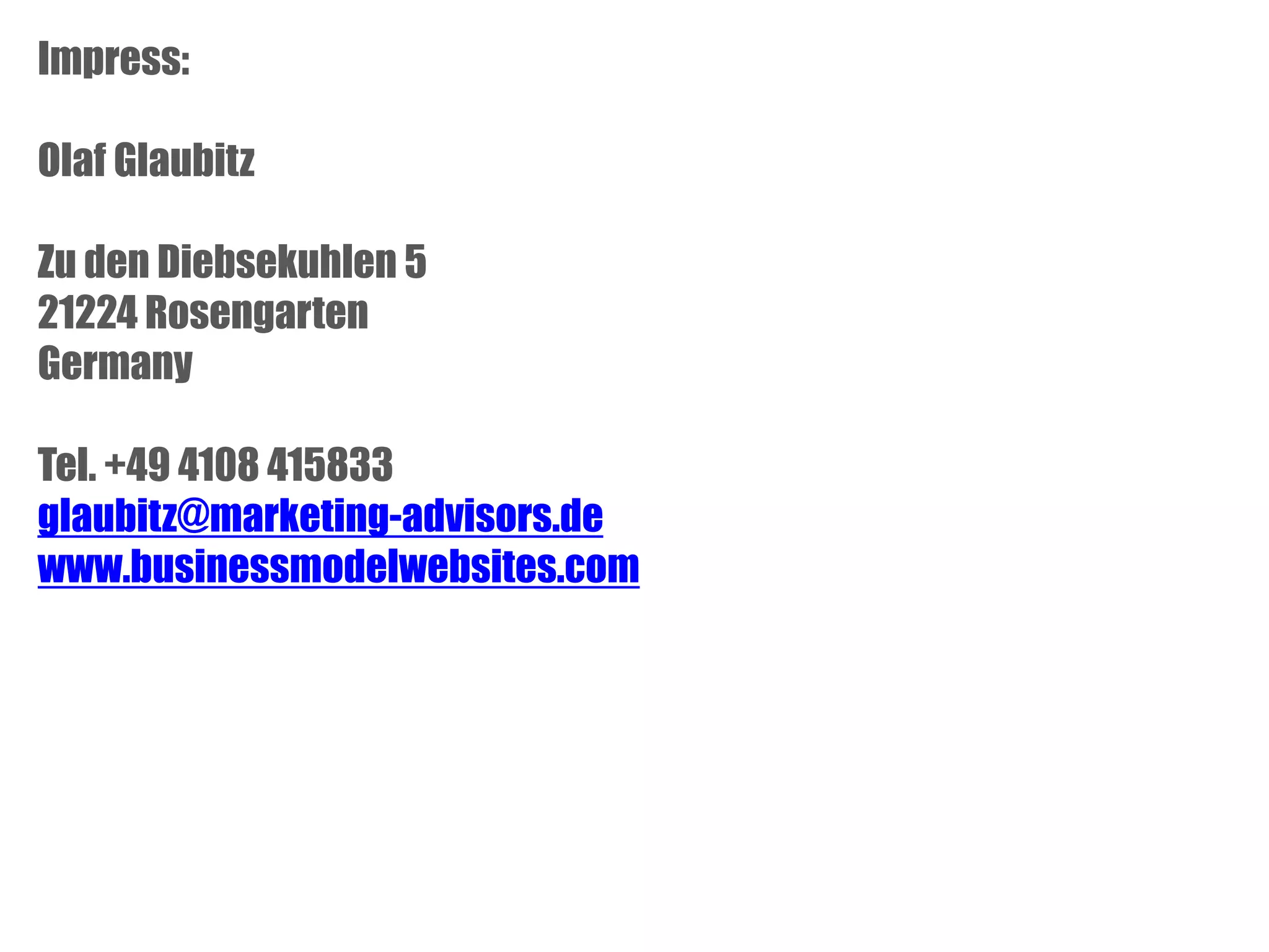 Impress:
Olaf Glaubitz
Zu den Diebsekuhlen 5
21224 Rosengarten
Germany
Tel. +49 4108 415833
glaubitz@marketing-advisors.de
www.businessmodelwebsites.com

 