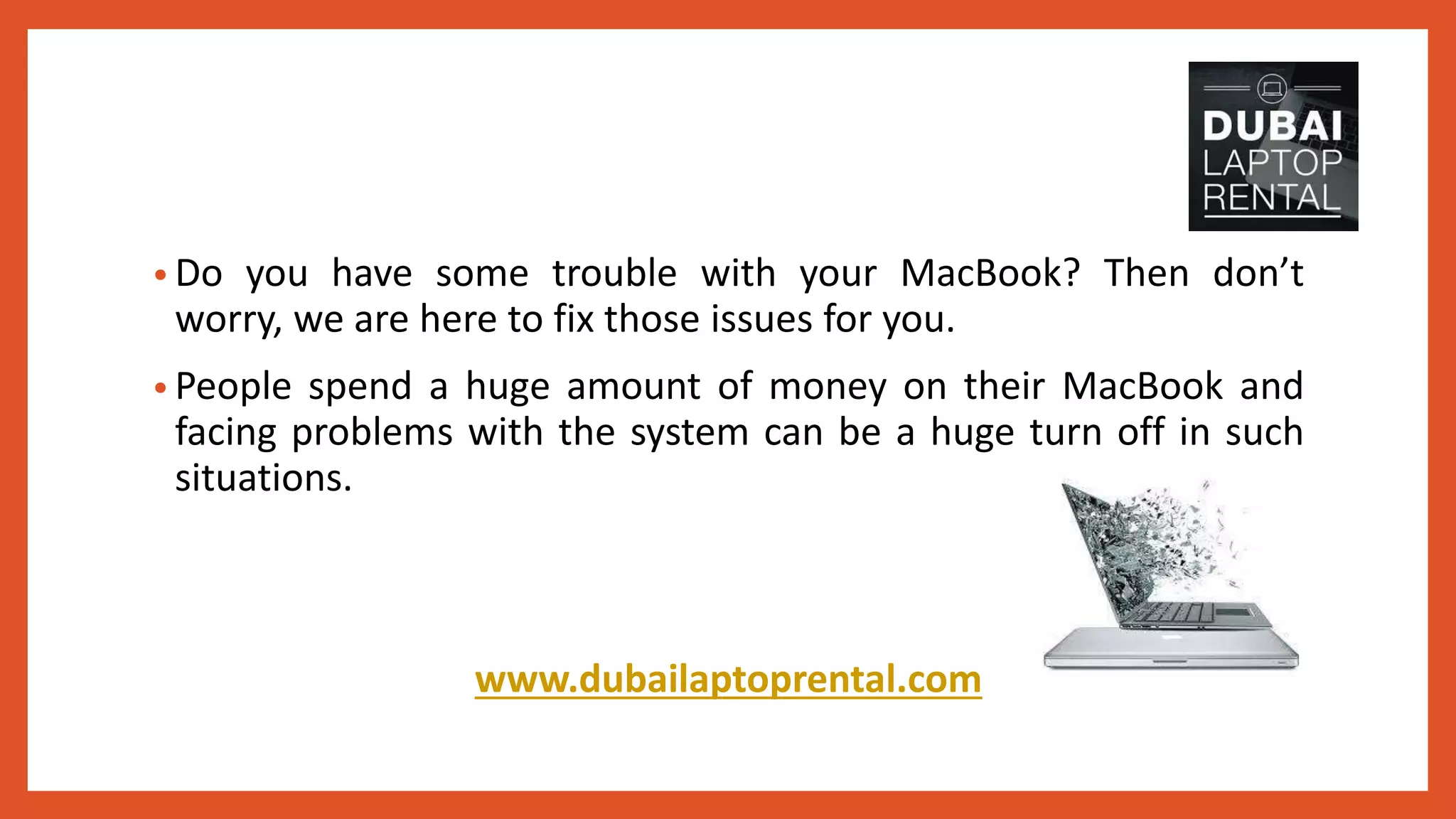 • Do you have some trouble with your MacBook? Then don’t
worry, we are here to fix those issues for you.
• People spend a huge amount of money on their MacBook and
facing problems with the system can be a huge turn off in such
situations.
www.dubailaptoprental.com
 