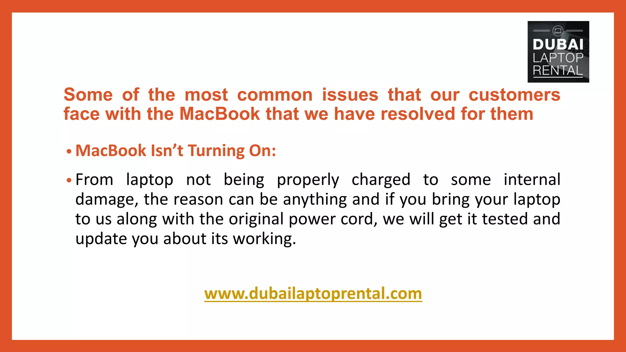 Some of the most common issues that our customers
face with the MacBook that we have resolved for them
• MacBook Isn’t Turning On:
• From laptop not being properly charged to some internal
damage, the reason can be anything and if you bring your laptop
to us along with the original power cord, we will get it tested and
update you about its working.
www.dubailaptoprental.com
 
