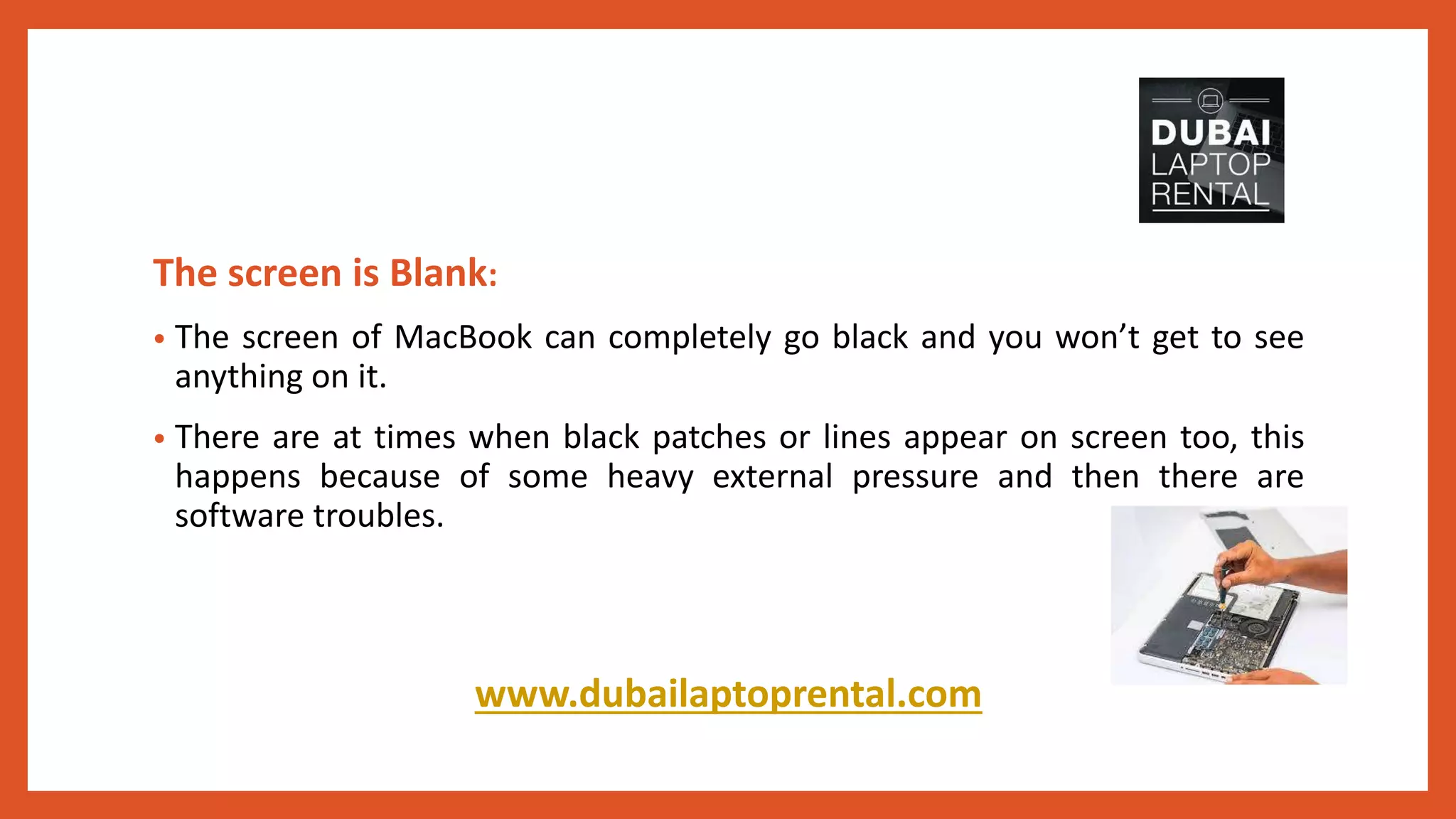The screen is Blank:
• The screen of MacBook can completely go black and you won’t get to see
anything on it.
• There are at times when black patches or lines appear on screen too, this
happens because of some heavy external pressure and then there are
software troubles.
www.dubailaptoprental.com
 