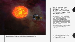 TO NAVIGATE THE
SEAS OF THE SUN:
NASA'S SOLAR PROBE
PLUS MISSION TO THE
NEAREST STAR
Set to launch in 2018, Solar Probe
Plus will orbit our home star a total
of 24 times while gradually
approaching closer with each
consecutive orbit, until it eventually
achieves a minimum distance of 8.5
solar radii, or 3.7 million miles from
the Sun’s surface.
Image Credit: NASA/Johns Hopkins
University Applied Physics
Laboratory
By Leonidas Papadopoulos,
on August 6th, 2014Artist’s impression of NASA’s Solar Probe Plus spacecraft approaching the Sun.
 