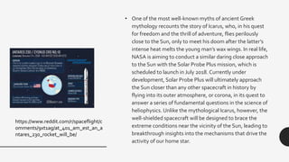 • One of the most well-known myths of ancient Greek
mythology recounts the story of Icarus, who, in his quest
for freedom and the thrill of adventure, flies perilously
close to the Sun, only to meet his doom after the latter’s
intense heat melts the young man’s wax wings. In real life,
NASA is aiming to conduct a similar daring close approach
to the Sun with the Solar Probe Plus mission, which is
scheduled to launch in July 2018. Currently under
development, Solar Probe Plus will ultimately approach
the Sun closer than any other spacecraft in history by
flying into its outer atmosphere, or corona, in its quest to
answer a series of fundamental questions in the science of
heliophysics. Unlike the mythological Icarus, however, the
well-shielded spacecraft will be designed to brace the
extreme conditions near the vicinity of the Sun, leading to
breakthrough insights into the mechanisms that drive the
activity of our home star.
https://www.reddit.com/r/spaceflight/c
omments/9xt1ag/at_401_am_est_an_a
ntares_230_rocket_will_be/
 