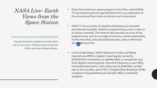 NASA Live: Earth
Views from the
Space Station
• Direct from America's space program toYouTube, watch NASA
TV live streaming here to get the latest from our exploration of
the universe and learn how we discover our home planet.
• NASATV airs a variety of regularly scheduled, pre-recorded
educational and public relations programming 24 hours a day on
its various channels.The network also provides an array of live
programming, such as coverage of missions, events (spacewalks,
media interviews, educational broadcasts), press conferences
and rocket launches.
• In the United States, NASATelevision's Public and Media
channels are MPEG-2 digital C-band signals carried by
QPSK/DVB-S modulation on satellite AMC-3, transponder 15C,
at 87 degrees west longitude. Downlink frequency is 4000 MHz,
horizontal polarization, with a data rate of 38.86 Mhz, symbol
rate of 28.1115 Ms/s, and ¾ FEC. A DigitalVideo Broadcast (DVB)
compliant Integrated Receiver Decoder (IRD) is needed for
reception.
https://www.youtube.com/embed/TBG3dHuzlbM
Copy the link above and place it into the search
bar on your screen. Hit Enter to go and view the
NASA view from the Space Station.
 