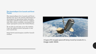 The AmericaSpace Live Launch and Event
Tracker
The AmericaSpace Live Launch and Event
Tracker has up to the minute information of
the progress of upcoming rocket launches,
and space related events with live updates
and video where available, covering all the
major spaceports across the United States.
To see this in real time, go to the website.
Copy the address below and paste it into
your search bar.
https://www.americaspace.com/live-launch-
tracker/
A Cygnus ISS resupply spacecraft being moved by Canada Arm 2.
Image credit: NASA
 