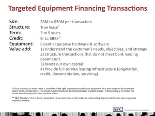 Targeted Equipment Financing Transactions Size:$5M to $30M per transaction Structure:True lease* Term:3 to 5 years Credit:	B- to BBB+** Equipment:Essential purpose hardware & software Value add:1) Understand the customer’s needs, objectives, and strategy 	2) Structure transactions that do not meet bank lending 	parameters 				3) Invest our own capital 				4) Provide full service leasing infrastructure (origination, 				credit, documentation, servicing) * A true lease occurs when there is a transfer of the right to possession and use of equipment for a term in return for payments and/or other consideration.  True leases may be structured as operating leases or capital leases.  In bankruptcy, a true lease has certain benefits and protections  vis-à-vis a loan. **  S&P, Moody’s, Fitch or Sentry equivalent rating; Sentry has a full credit and underwriting department that can rate any private or public company. Equipment financing specialists 