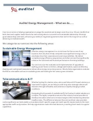 Auditel Energy Management – What we do…..
Core to our service is helping organisations manage the essential and strategic costs they incur. We are mindful that
both client and supplier needs have to be met to bring about a successful and sustainable relationship. We enjoy
good relationships with both, enhancing our ability to negotiate agreements that work in the long term as well as
delivering immediate benefit.

We categorise our services into the following areas:

Sustainable Energy Management
Effective energy management is a crucial issue for the success of any
business. Not only does it help companies save significant energy costs, it
also helps drive their corporate and social responsibilities. We deliver
complete energy efficiency programmes and other services that significantly
enhance the functional and financial performance of existing buildings.
Our services cover the evaluation and implementation of upgrades to
lighting, power factor correction, voltage optimisation, space conditioning
(heating and cooling) and measures to reduce other energy consuming sources. We also help organisations evaluate
the ROI on renewables and secure available grants and funding for the various green initiatives.

Telecommunications & IT
Whether looking for a better value, advice and help with IP-based solutions or
improved IT support, we can help you with long-term strategic telecoms/IT
decisions through to flexible, tactical advice in rapidly changing market
conditions.
Navigating the thousands of available tariffs for fixed and mobile telephony is
complex. The highly competitive nature of the industry has led providers to
develop innovative schemes to increase margins while maintaining attractive
headline rates. The difference between the worst and best value providers
can be significant; our tools enable us to analyse client’s specific usage and match specific requirements to the most
appropriate tariffs and providers. We help organisations make informed decisions, matching client needs to supplier
capabilities.

 