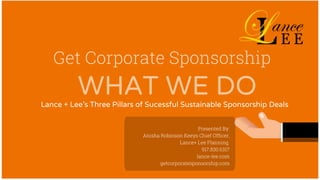 Get Corporate Sponsorship
Lance + Lee's Three Pillars of Sucessful Sustainable Sponsorship Deals
Presented By:
Anisha Robinson Keeys Chief Officer,
Lance+ Lee Planning
917.830.6317
lance-lee.com
getcorporatesponsorship.com
WHAT WE DO
 