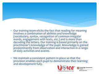  Our training team elicits the fact that reading for meaning
involves a combination of abilities and knowledge
(vocabulary, syntax, recognition of common irregular
words, engagement with texts, etc.) and is more than
decoding the letters. Our training is based primarily on the
practitioner’s knowledge of the pupil. Knowledge is gained
predominantly from observation and interaction in a range
of daily activities and events.
 We maintain a consistent pattern in place so that the
provision enables each pupil to demonstrate their learning
and development fully.
 