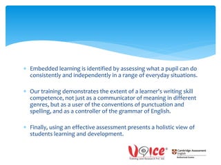  Embedded learning is identified by assessing what a pupil can do
consistently and independently in a range of everyday situations.
 Our training demonstrates the extent of a learner's writing skill
competence, not just as a communicator of meaning in different
genres, but as a user of the conventions of punctuation and
spelling, and as a controller of the grammar of English.
 Finally, using an effective assessment presents a holistic view of
students learning and development.
 