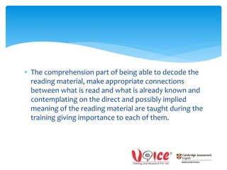  The comprehension part of being able to decode the
reading material, make appropriate connections
between what is read and what is already known and
contemplating on the direct and possibly implied
meaning of the reading material are taught during the
training giving importance to each of them.
 