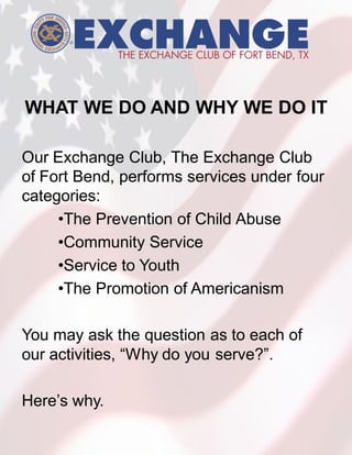 WHAT WE DO AND WHY WE DO IT

Our Exchange Club, The Exchange Club
of Fort Bend, performs services under four
categories:
     •The Prevention of Child Abuse
     •Community Service
     •Service to Youth
     •The Promotion of Americanism

You may ask the question as to each of
our activities, “Why do you serve?”.

Here’s why.
 