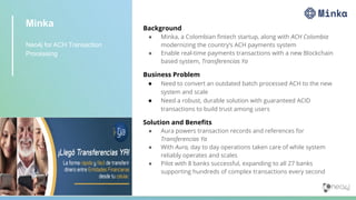 Minka
Neo4j for ACH Transaction
Processing
Background
● Minka, a Colombian ﬁntech startup, along with ACH Colombia
modernizing the country’s ACH payments system
● Enable real-time payments transactions with a new Blockchain
based system, Transferencias Ya
Business Problem
● Need to convert an outdated batch processed ACH to the new
system and scale
● Need a robust, durable solution with guaranteed ACID
transactions to build trust among users
Solution and Beneﬁts
● Aura powers transaction records and references for
Transferencias Ya
● With Aura, day to day operations taken care of while system
reliably operates and scales
● Pilot with 8 banks successful, expanding to all 27 banks
supporting hundreds of complex transactions every second
 