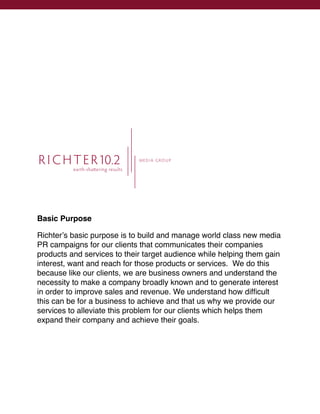 R I C H T E R10.2                   M EDI A GROUP

          earth-sha ering results




Basic Purpose

Richterʼs basic purpose is to build and manage world class new media
PR campaigns for our clients that communicates their companies
products and services to their target audience while helping them gain
interest, want and reach for those products or services. We do this
because like our clients, we are business owners and understand the
necessity to make a company broadly known and to generate interest
in order to improve sales and revenue. We understand how difﬁcult
this can be for a business to achieve and that us why we provide our
services to alleviate this problem for our clients which helps them
expand their company and achieve their goals.
 