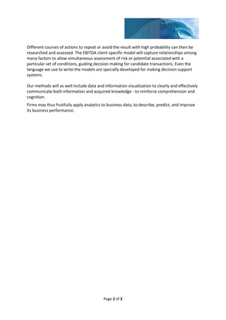 Page 2 of 2
Different courses of actions to repeat or avoid the result with high probability can then be
researched and assessed. The EBITDA client specific model will capture relationships among
many factors to allow simultaneous assessment of risk or potential associated with a
particular set of conditions, guiding decision making for candidate transactions. Even the
language we use to write the models are specially developed for making decision support
systems.
Our methods will as well include data and information visualization to clearly and effectively
communicate both information and acquired knowledge - to reinforce comprehension and
cognition.
Firms may thus fruitfully apply analytics to business data, to describe, predict, and improve
its business performance.
 