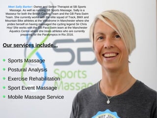 Our services include...
Sports Massage
Postural Analysis
Exercise Rehabilitation
Sport Event Massage
Mobile Massage Service
Meet Sally Barker- Owner and Senior Therapist at SB Sports
Massage. As well as running SB Sports Massage, Sally is a
Masseur for both the British Cycling Team and the GB Para-Swim
Team. She currently works with the elite squad of Track, BMX and
Mountain Bike athletes at the Velodrome in Manchester where she
prides herself on having massaged the cycling legend Sir Chris
Hoy! She works with the GB Para-Swim team at the Manchester
Aquatics Centre where she treats athletes who are currently
preparing for the Paralympics in Rio 2016.
 