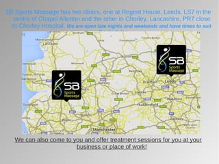 SB Sports Massage has two clinics, one at Regent House, Leeds, LS7 in the
centre of Chapel Allerton and the other in Chorley, Lancashire, PR7 close
to Chorley Hospital. We are open late nights and weekends and have times to suit
all schedules
We can also come to you and offer treatment sessions for you at your
business or place of work!
 