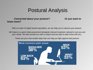 Postural Analysis
Concerned about your posture? Or just want to
know more?
With our team of highly trained specialists, we can help you to improve your posture.
All it takes is a quick initial assessment alongside relevant treatment, tailored to suit you and
your needs. We also provide you with a unique exercise plan to take home with you.
These are just a few simple steps that can help you fight against bad posture!
 